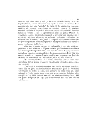 31
estavam nem com fome e nem já saciados, respectivamente. Mas, os
lagartos teriam, fundamentalmente, que rejeitar o modelo e o mímico. Isso
demonstraria que uma "escolha" foi feita. E foi exatamente isso que
ocorreu. Os lagartos inexperientes ao tentarem capturar os modelos
(besouro-saltador) os cuspiam e pousavam a boca vária vezes na areia do
fundo do terrário e não se aproximavam mais da presa. Quando os
Tropidurus viam os mímicos (serra-paus), se aproximavam, examinavam e
recuavam, portanto rejeitavam os mímicos, realmente confundiam os
mímicos com os modelos. No Quadro 2.2, separei didaticamente cada etapa
do processo para uma melhor compreensão da importância de cada premissa
para a confirmação da hipótese.
        Com este exemplo espero ter esclarecido o que são hipóteses,
premissas e, sua importância. Espero também que lenha compreendido o
que é Ecologia Comportamental, uma parte da ciência do comportamento
animal que buscas as causas evolutivas dos comportamentos. E por falar em
comportamento, no exemplo descrito a análise do comportamento dos dois
besouros foi fundamental para a comprovação da hipótese mimética.
        Os besouros modelos, os Alticinae saltadores, têm no salto uma
importante defesa contra predadores visualmente orientados, como aves,
por exemplo.
        Toda ação na natureza passa por uma análise de custo e benefício,
sendo que em geral os animais tomam decisões nas quais os benefícios
sobrepujam os custos da ação, caso contrário há uma perda em valor
adaptativo. Assim sendo, tentar pegar uma presa pequena, de baixo valor
energético e de difícil captura pode não ser "economicamente viável". Há
um gasto energético em algo que simplesmente não traz um retorno
satisfatório.
 