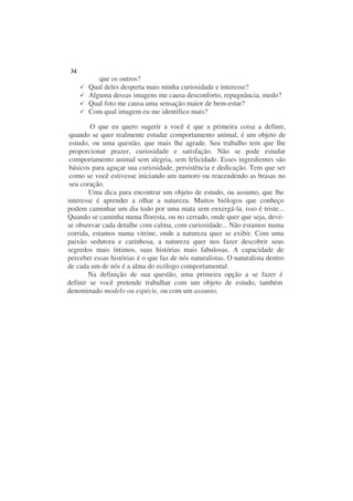 34
          que os outros?
       Qual deles desperta mais minha curiosidade e interesse?
       Alguma dessas imagens me causa desconforto, repugnância, medo?
       Qual foto me causa uma sensação maior de bem-estar?
       Com qual imagem eu me identifico mais?

        O que eu quero sugerir a você é que a primeira coisa a definir,
 quando se quer realmente estudar comportamento animal, é um objeto de
 estudo, ou uma questão, que mais lhe agrade. Seu trabalho tem que lhe
 proporcionar prazer, curiosidade e satisfação. Não se pode estudar
 comportamento animal sem alegria, sem felicidade. Esses ingredientes são
 básicos para aguçar sua curiosidade, persistência e dedicação. Tem que ser
 como se você estivesse iniciando um namoro ou reacendendo as brasas no
 seu coração.
        Uma dica para encontrar um objeto de estudo, ou assunto, que lhe
interesse é aprender a olhar a natureza. Muitos biólogos que conheço
podem caminhar um dia todo por uma mata sem enxergá-la, isso é triste...
Quando se caminha numa floresta, ou no cerrado, onde quer que seja, deve-
se observar cada detalhe com calma, com curiosidade... Não estamos numa
corrida, estamos numa vitrine, onde a natureza quer se exibir. Com uma
paixão sedutora e carinhosa, a natureza quer nos fazer descobrir seus
segredos mais íntimos, suas histórias mais fabulosas. A capacidade de
perceber essas histórias é o que faz de nós naturalistas. O naturalista dentro
de cada um de nós é a alma do ecólogo comportamental.
       Na definição de sua questão, uma primeira opção a se fazer é
definir se você pretende trabalhar com um objeto de estudo, também
denominado modelo ou espécie, ou com um assunto,
 