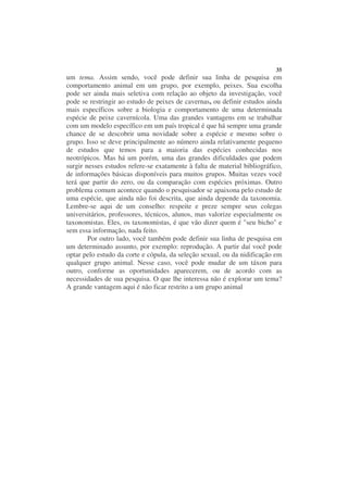 35
um tema. Assim sendo, você pode definir sua linha de pesquisa em
comportamento animal em um grupo, por exemplo, peixes. Sua escolha
pode ser ainda mais seletiva com relação ao objeto da investigação, você
pode se restringir ao estudo de peixes de cavernas, ou definir estudos ainda
mais específicos sobre a biologia e comportamento de uma determinada
espécie de peixe cavernícola. Uma das grandes vantagens em se trabalhar
com um modelo específico em um país tropical é que há sempre uma grande
chance de se descobrir uma novidade sobre a espécie e mesmo sobre o
grupo. Isso se deve principalmente ao número ainda relativamente pequeno
de estudos que temos para a maioria das espécies conhecidas nos
neotrópicos. Mas há um porém, uma das grandes dificuldades que podem
surgir nesses estudos refere-se exatamente à falta de material bibliográfico,
de informações básicas disponíveis para muitos grupos. Muitas vezes você
terá que partir do zero, ou da comparação com espécies próximas. Outro
problema comum acontece quando o pesquisador se apaixona pelo estudo de
uma espécie, que ainda não foi descrita, que ainda depende da taxonomia.
Lembre-se aqui de um conselho: respeite e preze sempre seus colegas
universitários, professores, técnicos, alunos, mas valorize especialmente os
taxonomistas. Eles, os taxonomistas, é que vão dizer quem é "seu bicho" e
sem essa informação, nada feito.
        Por outro lado, você também pode definir sua linha de pesquisa em
um determinado assunto, por exemplo: reprodução. A partir daí você pode
optar pelo estudo da corte e cópula, da seleção sexual, ou da nidificação em
qualquer grupo animal. Nesse caso, você pode mudar de um táxon para
outro, conforme as oportunidades aparecerem, ou de acordo com as
necessidades de sua pesquisa. O que lhe interessa não é explorar um tema?
A grande vantagem aqui é não ficar restrito a um grupo animal
 