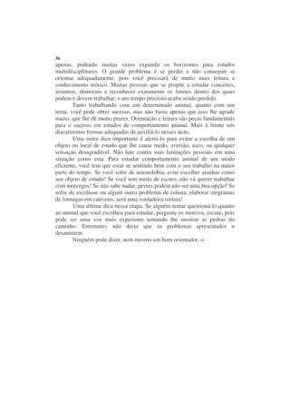 36
apenas, podendo muitas vezes expandir os horizontes para estudos
multidisciplinares. O grande problema é se perder e não conseguir se
orientar adequadamente, pois você precisará de muito mais leitura e
conhecimento teórico. Muitas pessoas que se propõe a estudar conceitos,
assuntos, demoram a reconhecer exatamente os limites dentro dos quais
podem e devem trabalhar, e um tempo precioso acaba sendo perdido.
        Tanto trabalhando com um determinado animal, quanto com um
tema, você pode obter sucesso, mas não basta apenas que isso lhe agrade
muito, que lhe dê muito prazer. Orientação e leitura são peças fundamentais
para o sucesso em estudos de comportamento animal. Mais à frente nós
discutiremos formas adequadas de auxiliá-lo nesses itens.
        Uma outra dica importante é alertá-lo para evitar a escolha de um
objeto ou local de estudo que lhe cause medo, aversão, asco, ou qualquer
sensação desagradável. Não lute contra suas limitações pessoais em uma
situação como esta. Para estudar comportamento animal de um modo
eficiente, você tem que estar se sentindo bem com o seu trabalho na maior
parte do tempo. Se você sofre de aracnofobia, evite escolher aranhas como
seu objeto de estudo! Se você tem medo de escuro, não vá querer trabalhar
com morcegos! Se não sabe nadar, peixes podem não ser uma boa opção! Se
sofre de escoliose ou algum outro problema de coluna, elaborar etogramas
de formigas em cativeiro, será uma verdadeira tortura!
        Uma última dica nessa etapa. Se alguém tentar questioná-lo quanto
ao animal que você escolheu para estudar, pergunte os motivos, escute, pois
pode ser uma voz mais experiente tentando lhe mostrar as pedras do
caminho. Entretanto, não deixe que os problemas apresentados o
desanimem.
        Ninguém pode dizer, nem mesmo um bom orientador, o
 