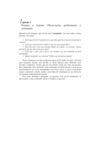38
 Capítulo 3
  Prepare o terreno: Observações preliminares e
  orientação
Quando você imaginar que já tem uma "pergunta" em suas mãos, outras
dúvidas vão surgir:

       Será que já não responderam a questão que eu estou me propondo a
estudar?
       Será que tem jeito de estudar o que eu estou querendo?
       Não haveria, com esse mesmo objeto de estudo, ou assunto, outras
questões que me interessassem mais?
       Será que o que quero fazer vai resultar em um trabalho de boa
qualidade?
       Quem vai poder me orientar? Onde vou encontrar ajuda?

    Nesse momento, em que o primeiro passo já foi dado, ou seja, você tem
uma pergunta inicial, vou dar-lhe as dicas básicas para diminuir suas
dúvidas e angústias. Temos que ter um objetivo final em vista, um projeto
bem elaborado, bem definido, bem embasado cientificamente e sem erros
metodológicos. Se você acompanhar esse livro, passo a passo, sem pular
etapas, estaremos criando, juntos, uma linha de orientação ao seu interesse
em estudar comportamento animal.
    Pois bem, definida a pergunta, ou questão, dois novos problemas se
apresentam: como realmente iniciar o estudo e o que ler!
 