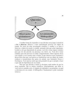 39




        A melhor forma de responder as suas dúvidas nesta etapa é orientá-lo
a ler e observar. Observe o mais naturalmente possível seu objeto de
estudo. No início de toda investigação científica, o melhor a se fazer é
observar o objeto de estudo à vontade, anotando tudo que achar importante.
Lembre-se de que dependendo do animal, você deve tomar alguns cuidados
para que ele não perceba sua presença, seu cheiro, etc. Você deve tomar
cuidados para não provocar ou inibir comportamentos. Darei algumas dicas
com relação a esse assunto mais à frente. O que interessa nesse momento é
deixar bem claro que você precisa se familiarizar com seu objeto de estudo,
conhecer a nomenclatura das partes do animal, suas limitações físicas e
fisiológicas. Você precisa sentir que está gostando do que se propõe a fazer
e que sabe da importância de seu estudo.
        Para que suas dúvidas e medos se dissipem, nada melhor do que ler
nesse momento. São os artigos científicos, principalmente, que dirão se
você está no caminho certo, se alguém já respondeu a sua pergunta, ou qual
a relevância de seu estudo. A bibliografia é fundamental e pode realmente
tornar as
 