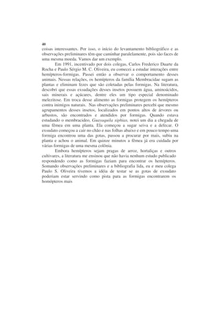 40
coisas interessantes. Por isso, o início do levantamento bibliográfico e as
observações preliminares têm que caminhar paralelamente, pois são faces de
uma mesma moeda. Vamos dar um exemplo.
        Em 1991, incentivado por dois colegas, Carlos Frederico Duarte da
Rocha e Paulo Sérgio M. C. Oliveira, eu comecei a estudar interações entre
hemípteros-formigas. Passei então a observar o comportamento desses
animais. Nessas relações, os hemípteros da família Membracidae sugam as
plantas e eliminam fezes que são coletadas pelas formigas. Na literatura,
descobri que essas exsudações desses insetos possuem água, aminoácidos,
sais minerais e açúcares, dentre eles um tipo especial denominado
melezitose. Em troca desse alimento as formigas protegem os hemípteros
contra inimigos naturais. Nas observações preliminares percebi que mesmo
agrupamentos desses insetos, localizados em pontos altos de árvores ou
arbustos, são encontrados e atendidos por formigas. Quando estava
estudando o membracideo, Guayaquila xiphias, notei um dia a chegada de
uma fêmea em uma planta. Ela começou a sugar seiva e a defecar. O
exsudato começou a cair no chão e nas folhas abaixo e em pouco tempo uma
formiga encontrou uma das gotas, passou a procurar por mais, subiu na
planta e achou o animal. Em quinze minutos a fêmea já era cuidada por
várias formigas de uma mesma colônia.
        Embora hemípteros sejam pragas de arroz, hortaliças e outros
cultivares, a literatura me ensinou que não havia nenhum estudo publicado
respondendo como as formigas faziam para encontrar os hemípteros.
Somando observações preliminares e a bibliografia lida, eu e meu colega
Paulo S. Oliveira tivemos a idéia de testar se as gotas de exsudato
poderiam estar servindo como pista para as formigas encontrarem os
homópteros mais
 