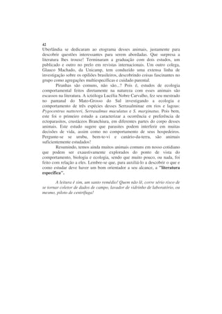 42
Uberlândia se dedicaram ao etograma desses animais, justamente para
descobrir questões interessantes para serem abordadas. Que surpresa a
literatura lhes trouxe! Terminaram a graduação com dois estudos, um
publicado e outro no prelo em revistas internacionais. Um outro colega,
Glauco Machado, da Unicamp, tem conduzido uma extensa linha de
investigação sobre os opiliões brasileiros, descobrindo coisas fascinantes no
grupo como agregações multiespecíficas e cuidado parental.
        Piranhas são comuns, não são...? Pois é, estudos de ecologia
comportamental feitos diretamente na natureza com esses animais são
escassos na literatura. A ictióloga Lucélia Nobre Carvalho, fez seu mestrado
no pantanal do Mato-Grosso do Sul investigando a ecologia e
comportamento de três espécies desses Serrasalminae em rios e lagoas:
Pygocentrus nattereri, Serrasalmus maculatus e S. marginatus. Pois bem,
este foi o primeiro estudo a caracterizar a ocorrência e preferência de
ectoparasitos, crustáceos Branchiura, em diferentes partes do corpo desses
animais. Este estudo sugere que parasites podem interferir em muitas
decisões de vida, assim como no comportamento de seus hospedeiros.
Pergunte-se se urubu, bem-te-vi e canário-da-terra, são animais
suficientemente estudados!
        Resumindo, temos ainda muitos animais comuns em nosso cotidiano
que podem ser exaustivamente explorados do ponto de vista do
comportamento, biologia e ecologia, sendo que muito pouco, ou nada, foi
feito com relação a eles. Lembre-se que, para auxiliá-lo a descobrir o que e
como estudar deve haver um bom orientador a seu alcance, a "literatura
específica".

       A leitura é sim, um santo remédio! Quem não lê, corre sério risco de
se tornar coletor de dados de campo, lavador de vidrinho de laboratório, ou
mesmo, piloto de centrífuga!
 