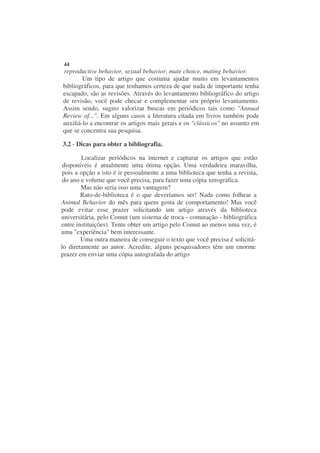 44
reproductive behavior, sexual behavior, mate choice, mating behavior.
        Um tipo de artigo que costuma ajudar muito em levantamentos
bibliográficos, para que tenhamos certeza de que nada de importante tenha
escapado, são as revisões. Através do levantamento bibliográfico do artigo
de revisão, você pode checar e complementar seu próprio levantamento.
Assim sendo, sugiro valorizar buscas em periódicos tais como "Annual
Review of...". Em alguns casos a literatura citada em livros também pode
auxiliá-lo a encontrar os artigos mais gerais e os "clássicos" no assunto em
que se concentra sua pesquisa.

3.2 - Dicas para obter a bibliografia.

        Localizar periódicos na internet e capturar os artigos que estão
 disponíveis é atualmente uma ótima opção. Uma verdadeira maravilha,
 pois a opção a isto é ir pessoalmente a uma biblioteca que tenha a revista,
 do ano e volume que você precisa, para fazer uma cópia xerográfica.
        Mas não seria isso uma vantagem?
        Rato-de-biblioteca é o que deveríamos ser! Nada como folhear a
Animal Behavior do mês para quem gosta de comportamento! Mas você
pode evitar esse prazer solicitando um artigo através da biblioteca
universitária, pelo Comut (um sistema de troca - comutação - bibliográfica
entre instituições). Tente obter um artigo pelo Comut ao menos uma vez, é
uma "experiência" bem interessante.
        Uma outra maneira de conseguir o texto que você precisa é solicitá-
lo diretamente ao autor. Acredite, alguns pesquisadores têm um enorme
prazer em enviar uma cópia autografada do artigo
 