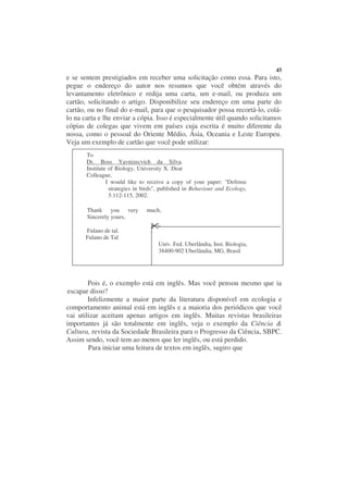 45
e se sentem prestigiados em receber uma solicitação como essa. Para isto,
pegue o endereço do autor nos resumos que você obtém através do
levantamento eletrônico e redija uma carta, um e-mail, ou produza um
cartão, solicitando o artigo. Disponibilize seu endereço em uma parte do
cartão, ou no final do e-mail, para que o pesquisador possa recortá-lo, colá-
lo na carta e lhe enviar a cópia. Isso é especialmente útil quando solicitamos
cópias de colegas que vivem em países cuja escrita é muito diferente da
nossa, como o pessoal do Oriente Médio, Ásia, Oceania e Leste Europeu.
Veja um exemplo de cartão que você pode utilizar:
       To
       Dr. Boss Yavnizecvich da Silva.
       Institute of Biology, University X. Dear
       Colleague,
                I would like to receive a copy of your paper: "Defense
                 strategies in birds", published in Behaviour and Ecology,
                 5:112-115, 2002.

       Thank you very           much,
       Sincerely yours,

       Fulano de tal.
       Fulano de Tal
                                     Univ. Fed. Uberlândia, Inst. Biologia,
                                     38400-902 Uberlândia, MG, Brasil




        Pois é, o exemplo está em inglês. Mas você pensou mesmo que ia
escapar disso?
        Infelizmente a maior parte da literatura disponível em ecologia e
comportamento animal está em inglês e a maioria dos periódicos que você
vai utilizar aceitam apenas artigos em inglês. Muitas revistas brasileiras
importantes já são totalmente em inglês, veja o exemplo da Ciência &
Cultura, revista da Sociedade Brasileira para o Progresso da Ciência, SBPC.
Assim sendo, você tem ao menos que ler inglês, ou está perdido.
        Para iniciar uma leitura de textos em inglês, sugiro que
 
