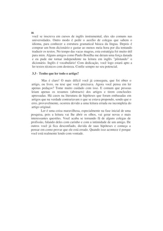 46
você se inscreva em cursos de inglês instrumental, eles são comuns nas
universidades. Outro modo é pedir o auxílio de colegas que sabem o
idioma, para conhecer a estrutura gramatical básica da língua. Depois é
comprar um bom dicionário e gastar ao menos meia hora por dia tentando
traduzir os textos. No tempo das vacas magras, esta estratégia foi muito útil
para mim. Alguns amigos como Paulo Bonilha me deram uma força danada
e eu pude me tornar independente na leitura em inglês "pilotando" o
dicionário. Inglês é vocabulário! Com dedicação, você logo estará apto a
ler textos técnicos com destreza. Confie sempre no seu potencial.

3.3 - Tenho que ler todo o artigo?

         Mas é claro! O mais difícil você já conseguiu, que foi obter o
 artigo, ou livro, ou tese que você precisava. Agora você pensa em ler
 apenas pedaços? Tome muito cuidado com isso. E comum que pessoas
 leiam apenas os resumos (abstracts) dos artigos e tirem conclusões
 apressadas. Há casos na literatura de hipóteses que foram embasadas em
 artigos que na verdade contrariavam o que se estava propondo, sendo que o
 erro, provavelmente, ocorreu devido a uma leitura errada ou incompleta do
 artigo original.
         Ler é uma coisa maravilhosa, especialmente na fase inicial de uma
pesquisa, pois a leitura vai lhe abrir os olhos, vai gerar novas e mais
interessantes questões. Você acaba se tornando fã de alguns colegas de
profissão, falando deles com carinho e com a intimidade de um amigo. De
outros você já fica desconfiado, duvida de suas hipóteses e começa a
pensar em como provar que ele está errado. Quando isso acontece é porque
você está realmente lendo com vontade.
 