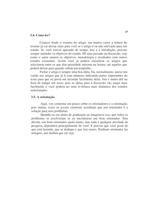 47
3.4- Como ler?

       Comece lendo o resumo do artigo, em muitos casos a leitura do
resumo já vai deixar claro para você se o artigo é ou não relevante para seu
estudo. Se você estiver apertado de tempo, leia a a introdução, procure
sempre entender os objetivos do estudo. Dê uma passada na discussão, veja
como o autor amarra os objetivos, metodologia e resultados com outros
estudos existentes. Assim você já poderá classificar os artigos que
selecionou entre os que têm prioridade máxima na leitura, até aqueles que
poderá deixar para quando sobrar um tempinho.
       Fichar o artigo é sempre uma boa idéia. Eu, normalmente, anexo um
cartão aos artigos que já li com números indicando partes importantes do
texto para que eu possa me recordar facilmente delas. Isto é muito útil na
hora de redigir um texto, pois as idéias para a discussão vão surgir mais
facilmente e você poderá ter uma re-leitura mais dinâmica dos estudos
selecionados.

3.5- A orientação.

       Aqui, vou comentar um pouco sobre os orientadores e a orientação,
pois muitas vezes os jovens cientistas acreditam que um orientador é a
solução para seus problemas.
       Quando eu era aluno de graduação eu imaginava isso, que todos os
problemas se resolveriam se eu encontrasse um bom orientador. Sem
dúvida, um bom orientador ajuda muito, mas toda e qualquer atividade de
pesquisa, dependerá principalmente de você. E preciso que você goste do
que está fazendo, que se dedique e que leia muito. Nenhum orientador faz
milagres, por melhor que ele seja.
 