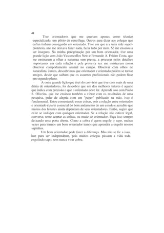 48
         Tive orientadores que me queriam apenas como técnico
 especializado, um piloto de centrífuga. Outros para dizer aos colegas que
 enfim tinham conseguido um orientado. Tive um que era uma mãe super-
 protetora, não me deixava fazer nada, fazia tudo por mim. Só me ensinou a
 ser inseguro. Na minha peregrinação por um bom orientador, tive uma
 grande lição com João Vasconcellos Neto e Fernando A. Frieiro Costa, que
 me ensinaram a olhar a natureza sem pressa, a procurar pelos detalhes
 importantes em cada relação e pela primeira vez me mostraram como
 observar comportamento animal no campo. Observar com olhos de
 naturalista. Juntos, descobrimos que orientador e orientado podem se tornar
 amigos, desde que saibam que os assuntos profissionais não podem ficar
 em segundo plano.
        A outra grande lição que tirei do convívio que tive com mais de uma
dúzia de orientadores, foi descobrir que um dos melhores tutores é aquele
que indica com precisão o que o orientado deve ler. Aprendi isso com Paulo
S. Oliveira, que me ensinou também a vibrar com os resultados de uma
pesquisa, pular de alegria com um "paper" publicado na mão, isso é
fundamental. Estou comentando essas coisas, pois a relação entre orientador
e orientado é parte essencial do bom andamento de um estudo e acredito que
muitos dos leitores ainda dependam de seus orientadores. Então, sugiro que
evite se indispor com qualquer orientador. Se a relação não estiver legal,
converse, tente acertar as coisas, ou mude de orientador. Faça isso sempre
deixando uma porta aberta. Como a cobra é quem engole o sapo, muitas
vezes para termos um bom orientador temos que aprender a engolir nossos
sapinhos.
       Um bom orientador pode fazer a diferença. Mas não se fie a isso,
lute para ser independente, pois muitos colegas passam a vida toda
engolindo sapo, sem nunca virar cobra.
 