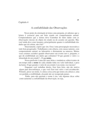 49
Capítulo 4

               A confiabilidade das Observações
       Nesse ponto da orientação já temos uma pergunta, já sabemos que a
leitura é essencial para um bom estudo em comportamento animal.
Compreendemos que a leitura deve Caminhar de mãos dadas com as
observações iniciais do objeto do estudo ou do assunto em questão. Mas
você ainda deve estar inseguro, principalmente quanto à confiabilidade dos
dados que irá coletar, não está?
        Sinceramente, espero que sim. Esta é uma preocupação necessária a
todo bom pesquisador. Trabalhamos com ciência, com causas naturais, com
comportamento animal, no laboratório o diretamente na natureza. Muitas
vezes estamos sozinhos quando observamos um evento raro e, pergunto, o
que dá credibilidade aos dados que coletamos? O que garante o valor e a
idoneidade de um estudo?... O seu nome.
        Nossa profissão é uma das mais belas e românticas sobreviventes de
 um tempo onde o nome de cada cidadão tinha seu valor individual, o peso
 da honra. O que garante o valor do seu estudo é seu nome, isso mesmo!
        Enquanto você trabalhar direito, fizer bem feito, não der motivo
 algum para desconfianças, o que você fizer terá valor e será reconhecido.
 Portanto, preze seu nome, é a única coisa certa que temos em ciência e, uma
 vez perdida a credibilidade, ela pode não ser recuperada jamais.
         Então, para não queimar o nome à toa, vale algumas dicas sobre
 como aumentar a confiabilidade da observação, ou seja,
 
