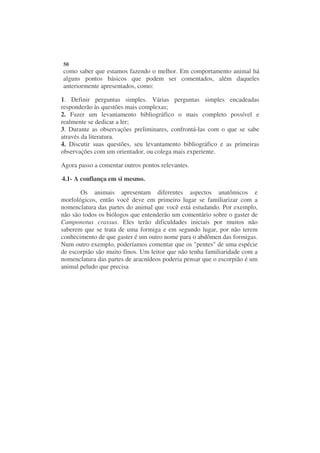 50
como saber que estamos fazendo o melhor. Em comportamento animal há
alguns pontos básicos que podem ser comentados, além daqueles
anteriormente apresentados, como:

1. Definir perguntas simples. Várias perguntas simples encadeadas
responderão às questões mais complexas;
2. Fazer um levantamento bibliográfico o mais completo possível e
realmente se dedicar a ler;
3. Durante as observações preliminares, confrontá-las com o que se sabe
através da literatura.
4. Discutir suas questões, seu levantamento bibliográfico e as primeiras
observações com um orientador, ou colega mais experiente.

Agora passo a comentar outros pontos relevantes.

4.1- A confiança em si mesmo.

       Os animais apresentam diferentes aspectos anatômicos e
morfológicos, então você deve em primeiro lugar se familiarizar com a
nomenclatura das partes do animal que você está estudando. Por exemplo,
não são todos os biólogos que entenderão um comentário sobre o gaster de
Camponotus crassus. Eles terão dificuldades iniciais por muitos não
saberem que se trata de uma formiga e em segundo lugar, por não terem
conhecimento de que gaster é um outro nome para o abdômen das formigas.
Num outro exemplo, poderíamos comentar que os "pentes" de uma espécie
de escorpião são muito finos. Um leitor que não tenha familiaridade com a
nomenclatura das partes de aracnídeos poderia pensar que o escorpião é um
animal peludo que precisa
 