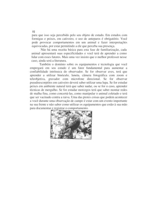 52
  para que isso seja percebido pelo seu objeto de estudo. Em estudos com
  formigas e peixes, em cativeiro, o uso de anteparos é obrigatório. Você
  pode provocar comportamentos em um animal e fazer interpretações
  equivocadas, por estar permitindo a ele que perceba sua presença.
         Não há uma receita básica para esta fase de familiarização, cada
 animal apresentará suas especificidades e você terá de aprender a como
 lidar com esses fatores. Mais uma vez insisto que o melhor professor nesse
 caso, ainda será a literatura.
        Também o domínio sobre os equipamentos e tecnologia que você
empregará em seu estudo é um fator fundamental para aumentar a
confiabilidade intrínseca do observador. Se for observar aves, terá que
aprender a utilizar binóculo, luneta, câmera fotográfica com zoom e
teleobjetiva, gravador com microfone direcional. Se for observar
pseudoescorpiões em cativeiro deverá saber utilizar uma lupa. Se for estudar
peixes em ambiente natural terá que saber nadar, ou se for o caso, aprender
técnicas de mergulho. Se for estudar morcegos terá que saber montar redes
de malha fina, como concertá-las, como manipular o animal coletado e terá
que ser vacinado contra a raiva. Uma das piores coisas que podem acontecer
a você durante uma observação de campo é estar com um evento importante
na sua frente e não saber como utilizar os equipamentos que estão à sua mão
para documentar e registrar o comportamento.
 