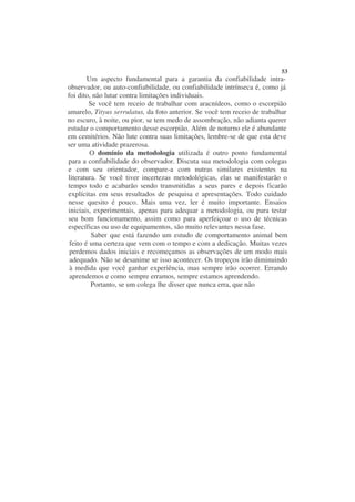 53
        Um aspecto fundamental para a garantia da confiabilidade intra-
observador, ou auto-confiabilidade, ou confiabilidade intrínseca é, como já
foi dito, não lutar contra limitações individuais.
        Se você tem receio de trabalhar com aracnídeos, como o escorpião
amarelo, Tityus serrulatus, da foto anterior. Se você tem receio de trabalhar
no escuro, à noite, ou pior, se tem medo de assombração, não adianta querer
estudar o comportamento desse escorpião. Além de noturno ele é abundante
em cemitérios. Não lute contra suas limitações, lembre-se de que esta deve
ser uma atividade prazerosa.
         O domínio da metodologia utilizada é outro ponto fundamental
para a confiabilidade do observador. Discuta sua metodologia com colegas
e com seu orientador, compare-a com nutras similares existentes na
literatura. Se você tiver incertezas metodológicas, elas se manifestarão o
tempo todo e acabarão sendo transmitidas a seus pares e depois ficarão
explícitas em seus resultados de pesquisa e apresentações. Todo cuidado
nesse quesito é pouco. Mais uma vez, ler é muito importante. Ensaios
iniciais, experimentais, apenas para adequar a metodologia, ou para testar
seu bom funcionamento, assim como para aperfeiçoar o uso de técnicas
específicas ou uso de equipamentos, são muito relevantes nessa fase.
         Saber que está fazendo um estudo de comportamento animal bem
 feito é uma certeza que vem com o tempo e com a dedicação. Muitas vezes
 perdemos dados iniciais e recomeçamos as observações de um modo mais
 adequado. Não se desanime se isso acontecer. Os tropeços irão diminuindo
 à medida que você ganhar experiência, mas sempre irão ocorrer. Errando
 aprendemos e como sempre erramos, sempre estamos aprendendo.
         Portanto, se um colega lhe disser que nunca erra, que não
 