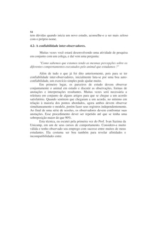 54
tem dúvidas quando inicia um novo estudo, aconselhe-o a ser mais zeloso
com o próprio nome.

4.2- A confiabilidade inter-observadores.

      Muitas vezes você estará desenvolvendo uma atividade de pesquisa
em conjunto com um colega, e daí vem uma pergunta:

        "Como sabemos que estamos tendo as mesmas percepções sobre os
diferentes comportamentos executados pelo animal que estudamos ?"

        Além de tudo o que já foi dito anteriormente, pois para se ter
confiabilidade inter-observadores, inicialmente luta-se por uma boa auto-
confiabilidade, um exercício simples pode ajudar muito.
        Em primeiro lugar, os parceiros de estudo devem observar
conjuntamente o animal em estudo e discutir as observações, formas de
anotações e interpretações resultantes. Muitas vezes será necessária a
releitura em conjunto de alguns artigos para que se chegue a um acordo
satisfatório. Quando sentirem que chegaram a um acordo, no mínimo em
relação à maioria dos pontos abordados, agora ambos devem observar
simultaneamente o modelo, porém fazer seus registros independentemente.
Ao final de uma série de sessões, os observadores devem confrontar suas
anotações. Esse procedimento dever ser repetido até que se tenha uma
sobreposição maior do que 90%.
        Esta técnica, eu escutei pela primeira vez do Prof. Ivan Sazima da
Unicamp, em um de seus cursos de comportamento. Considero-a muito
válida e tenho observado seu emprego com sucesso entre muitos de meus
estudantes. Ela costuma ser boa também para revelar afinidades e
incompatibilidades entre
 