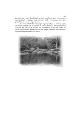 55
parceiros de estudo, fortalecendo grupos em alguns casos e em outros
desencadeando mudanças que estavam sendo postergadas, mas que
prejudicavam a ambos os parceiros.
        No caso de trabalhos em equipe, sugiro que logo no início já sejam
discutidas as obrigações de cada um no estudo, desde sua elaboração até sua
redação, pois da atuação de cada um dependerá a ordem dos autores na
publicação resultante. Esses pontos devem sempre estar bem claros para que
não haja desentendimentos no futuro.
 