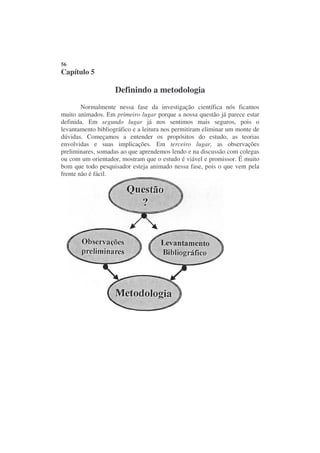 56
Capítulo 5

                    Definindo a metodologia
        Normalmente nessa fase da investigação científica nós ficamos
muito animados. Em primeiro lugar porque a nossa questão já parece estar
definida. Em segundo lugar já nos sentimos mais seguros, pois o
levantamento bibliográfico e a leitura nos permitiram eliminar um monte de
dúvidas. Começamos a entender os propósitos do estudo, as teorias
envolvidas e suas implicações. Em terceiro lugar, as observações
preliminares, somadas ao que aprendemos lendo e na discussão com colegas
ou com um orientador, mostram que o estudo é viável e promissor. É muito
bom que todo pesquisador esteja animado nessa fase, pois o que vem pela
frente não é fácil.
 