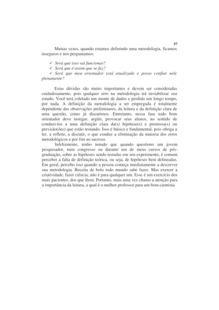 57
       Muitas vezes, quando estamos definindo uma metodologia, ficamos
inseguros e nos perguntamos:

      Será que isso vai funcionar?
      Será que é assim que se faz?
      Será que meu orientador está atualizado e posso confiar nele
plenamente?

        Estas dúvidas são muito importantes e devem ser consideradas
cuidadosamente, pois qualquer erro na metodologia irá inviabilizar seu
estudo. Você terá coletado um monte de dados e perdido um longo tempo,
por nada. A definição da metodologia a ser empregada é totalmente
dependente das observações preliminares, da leitura e da definição clara de
uma questão, como já discutimos. Entretanto, nessa fase todo bom
orientador deve instigar, argüir, provocar seus alunos, no sentido de
conduzi-los a uma definição clara da(s) hipótese(s) e premissa(s) ou
previsão(ões) que estão testando. Isso é básico e fundamental, pois obriga a
ler, a refletir, a discutir, o que conduz a eliminação da maioria dos erros
metodológicos e por fim ao sucesso.
        Infelizmente, tenho notado que quando questiono um jovem
pesquisador, num congresso ou durante um de meus cursos de pós-
graduação, sobre as hipóteses sendo testadas em seu experimento, é comum
perceber a falta de definição teórica, ou seja, de hipóteses bem delineadas.
Em geral, percebo isso quando a pessoa começa imediatamente a descrever
sua metodologia. Receita de bolo todo mundo sabe fazer. Mas exercer a
criatividade, fazer ciência, não é para qualquer um. Esse é um exercício dos
mais pacientes, dos que lêem. Portanto, mais uma vez chamo a atenção para
a importância da leitura, a qual é o melhor professor para um bom cientista.
 