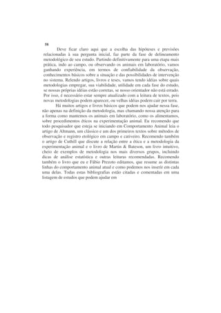 58
         Deve ficar claro aqui que a escolha das hipóteses e previsões
 relacionadas à sua pergunta inicial, faz parte da fase de delineamento
 metodológico de seu estudo. Partindo definitivamente para uma etapa mais
 prática, indo ao campo, ou observando os animais em laboratório, vamos
 ganhando experiência, em termos de confiabilidade da observação,
 conhecimentos básicos sobre a situação e das possibilidades de intervenção
 no sistema. Relendo artigos, livros e teses, vamos tendo idéias sobre quais
 metodologias empregar, sua viabilidade, utilidade em cada fase do estudo,
 se nossas próprias idéias estão corretas, se nosso orientador não está errado.
 Por isso, é necessário estar sempre atualizado com a leitura de textos, pois
 novas metodologias podem aparecer, ou velhas idéias podem cair por terra.
        Há muitos artigos e livros básicos que podem nos ajudar nessa fase,
não apenas na definição da metodologia, mas chamando nossa atenção para
a forma como mantemos os animais em laboratório, como os alimentamos,
sobre procedimentos éticos na experimentação animal. Eu recomendo que
todo pesquisador que esteja se iniciando em Comportamento Animal leia o
artigo de Altmann, um clássico e um dos primeiros textos sobre métodos de
observação e registro etológico em campo e cativeiro. Recomendo também
o artigo de Cuthill que discute a relação entre a ética e a metodologia da
experimentação animal e o livro de Martin & Bateson, um livro intuitivo,
cheio de exemplos de metodologia nos mais diversos grupos, incluindo
dicas de análise estatística e outras leituras recomendadas. Recomendo
também o livro que eu e Fábio Prezoto editamos, que resume as distintas
linhas do comportamento animal atual e como podemos nos inserir em cada
uma delas. Todas estas bibliografias estão citadas e comentadas em uma
listagem de estudos que podem ajudar em
 