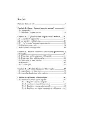 Sumário
Prefácio - Para ser lido ................................................................7

Capítulo 1 - O que é Comportamento Animal? ...................11
1.1 – Introdução ........................................................................11
1.2- Definindo Comportamento ................................................14

Capítulo 2 - As Questões em Comportamento Animal .......16
2.1 - Aprendendo a perguntar ...................................................16
2.2 - As questões em Etologia ...................................................21
2.2.1 - Os "porquês" de um comportamento .............................23
2.3 - Hipóteses e previsões ........................................................24
2.4 - Escolhendo uma questão ...................................................33

Capítulo 3 - Prepare o terreno: Observações preliminares e
orientação ................................................................................38
3.1 - Dicas para um levantamento bibliográfico .......................43
3.2 - Dicas para obter a bibliografia ..........................................44
3.3 - Tenho que ler todo o artigo? .............................................46
3.4 - Como ler? ..........................................................................47
3.5 - A orientação ......................................................................47

Capítulo 4 - A Confiabilidade das Observações ...................49
4.1 - A confiança em si mesmo .................................................50
4.2 - A confiabilidade inter-observadores .................................54

Capítulo 5 - Definindo a metodologia ...................................56
5.1 - Métodos de observação e registro ....................................59
      5.1.1 - Registro simples, em papel ..................................61
      5.1.2- Anotações em ambiente úmido ............................63
      5.1.3- Registros em gravador portátil .............................64
      5.1.4- Registros através de imagens-foto e filmagem ....65
 