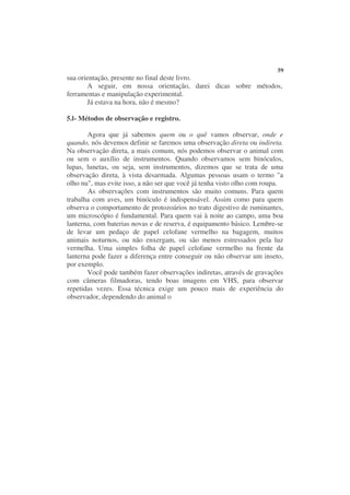 59
sua orientação, presente no final deste livro.
       A seguir, em nossa orientação, darei dicas sobre métodos,
ferramentas e manipulação experimental.
       Já estava na hora, não é mesmo?

5.l- Métodos de observação e registro.

       Agora que já sabemos quem ou o quê vamos observar, onde e
quando, nós devemos definir se faremos uma observação direta ou indireta.
Na observação direta, a mais comum, nós podemos observar o animal com
ou sem o auxílio de instrumentos. Quando observamos sem binóculos,
lupas, lunetas, ou seja, sem instrumentos, dizemos que se trata de uma
observação direta, à vista desarmada. Algumas pessoas usam o termo "a
olho nu", mas evite isso, a não ser que você já tenha visto olho com roupa.
       As observações com instrumentos são muito comuns. Para quem
trabalha com aves, um binóculo é indispensável. Assim como para quem
observa o comportamento de protozoários no trato digestivo de ruminantes,
um microscópio é fundamental. Para quem vai à noite ao campo, uma boa
lanterna, com baterias novas e de reserva, é equipamento básico. Lembre-se
de levar um pedaço de papel celofane vermelho na bagagem, muitos
animais noturnos, ou não enxergam, ou são menos estressados pela luz
vermelha. Uma simples folha de papel celofane vermelho na frente da
lanterna pode fazer a diferença entre conseguir ou não observar um inseto,
por exemplo.
       Você pode também fazer observações indiretas, através de gravações
com câmeras filmadoras, tendo boas imagens em VHS, para observar
repetidas vezes. Essa técnica exige um pouco mais de experiência do
observador, dependendo do animal o
 