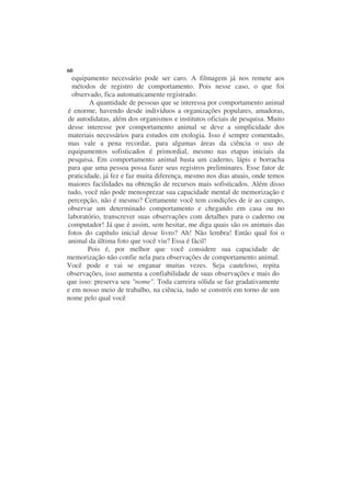 60
  equipamento necessário pode ser caro. A filmagem já nos remete aos
  métodos de registro de comportamento. Pois nesse caso, o que foi
  observado, fica automaticamente registrado.
        A quantidade de pessoas que se interessa por comportamento animal
é enorme, havendo desde indivíduos a organizações populares, amadoras,
de autodidatas, além dos organismos e institutos oficiais de pesquisa. Muito
desse interesse por comportamento animal se deve a simplicidade dos
materiais necessários para estudos em etologia. Isso é sempre comentado,
mas vale a pena recordar, para algumas áreas da ciência o uso de
equipamentos sofisticados é primordial, mesmo nas etapas iniciais da
pesquisa. Em comportamento animal basta um caderno, lápis e borracha
para que uma pessoa possa fazer seus registros preliminares. Esse fator de
praticidade, já fez e faz muita diferença, mesmo nos dias atuais, onde temos
maiores facilidades na obtenção de recursos mais sofisticados. Além disso
tudo, você não pode menosprezar sua capacidade mental de memorização e
percepção, não é mesmo? Certamente você tem condições de ir ao campo,
observar um determinado comportamento e chegando em casa ou no
laboratório, transcrever suas observações com detalhes para o caderno ou
computador! Já que é assim, sem hesitar, me diga quais são os animais das
fotos do capítulo inicial desse livro? Ah! Não lembra! Então qual foi o
animal da última foto que você viu? Essa é fácil!
       Pois é, por melhor que você considere sua capacidade de
memorização não confie nela para observações de comportamento animal.
Você pode e vai se enganar muitas vezes. Seja cauteloso, repita
observações, isso aumenta a confiabilidade de suas observações e mais do
que isso: preserva seu "nome". Toda carreira sólida se faz gradativamente
e em nosso meio de trabalho, na ciência, tudo se constrói em torno de um
nome pelo qual você
 