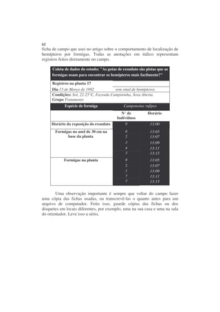 62
ficha de campo que usei no artigo sobre o comportamento de localização de
hemípteros por formigas. Todas as anotações em itálico representam
registros feitos diretamente no campo.

     Coleta de dados do estudo; "As gotas de exsudato são pistas que as
     formigas usam para encontrar os hemípteros mais facilmente?"

     Registros na planta 17
     Dia 13 de Março de 1992            sem sinal de hemípteros.
     Condições: Sol, 22-25°C, Fazenda Campininha, Área Aberta.
     Grupo Tratamento
            —

            Espécie de formiga               Camponotus rufipes
                                            N° de          Horário
                                          Indivíduos
     Horário da exposição do exsudato         0             13:00
       Formigas no anel de 30 cm na           0             13:05
             base da planta                   2             13:07
                                              3             13:09
                                              4             13:11
                                              3             13:15
            Formigas na planta                0             13:05
                                              2             13:07
                                              1             13:09
                                              7             13:11
                                              7             13:15

       Uma observação importante é sempre que voltar do campo fazer
uma cópia das fichas usadas, ou transcrevê-las o quanto antes para um
arquivo de computador. Feito isso, guarde cópias das fichas ou dos
disquetes em locais diferentes, por exemplo, uma na sua casa e uma na sala
do orientador. Leve isso a sério,
 