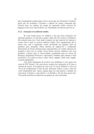 63
pois computadores podem pegar vírus e terem que ser formatados. Conheço
gente que foi assaltada e levaram o caderno de campo, namorada que
colocou fogo no caderno de campo de namorado infiel, extravio de
bagagem com a tese toda lá dentro, etc. Fatalidades acontecem, previna-se.

5.1.2 - Anotações em ambiente úmido.

        Se você estuda peixes ou anfíbios e tem que fazer anotações em
ambiente aquático, ou sob chuva, papel e lápis não vão resolver o problema.
Há soluções para isso. Você pode comprar um tipo especial de caderno e
caneta com a qual se escreve embaixo d'água. Esse equipamento não é
muito caro, mas é importado, sendo encontrado em algumas lojas de
produtos para mergulho. Outra maneira de adquiri-los é comprando
diretamente de firmas internacionais especializadas em vender materiais de
pesquisa e para uso no campo. Essas firmas enviam catálogos com seus
produtos e preços para as universidades, geralmente para os cursos de
Biologia, Engenharia Florestal e Agronomia. Também pela internet é fácil
localizá-las, use palavras-chave como: forest supplies, field work supply,
research equipments.
        Um modo tupiniquim de resolver esse problema é você pegar um
cano de PVC branco. Um cano desses usados em construção civil, para o
sistema de esgoto. Um pedaço de cano com 15 cm de diâmetro e cerca de
30 cm de comprimento é mais do que suficiente. Pegue o cano e faça um
corte longitudinal nele. Agora, aqueça água em uma panela e despeje em
uma bacia. Coloque o cano dentro e vá abrindo-o até ele ficar quase reto.
Você pode terminar de endireitar seu pedaço de cano colocando-
 