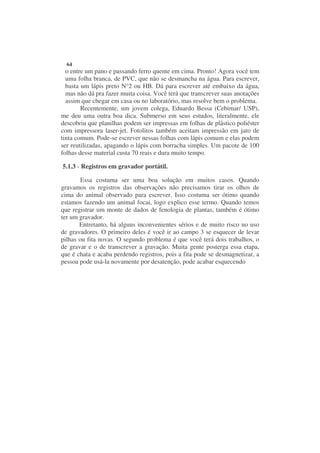 64
  o entre um pano e passando ferro quente em cima. Pronto! Agora você tem
  uma folha branca, de PVC, que não se desmancha na água. Para escrever,
  basta um lápis preto N°2 ou HB. Dá para escrever até embaixo da água,
  mas não dá pra fazer muita coisa. Você terá que transcrever suas anotações
  assim que chegar em casa ou no laboratório, mas resolve bem o problema.
        Recentemente, um jovem colega, Eduardo Bessa (Cebimar/ USP),
me deu uma outra boa dica. Submerso em seus estudos, literalmente, ele
descobriu que planilhas podem ser impressas em folhas de plástico poliéster
com impressora laser-jet. Fotolitos também aceitam impressão em jato de
tinta comum. Pode-se escrever nessas folhas com lápis comum e elas podem
ser reutilizadas, apagando o lápis com borracha simples. Um pacote de 100
folhas desse material custa 70 reais e dura muito tempo.

5.1.3 - Registros em gravador portátil.

        Essa costuma ser uma boa solução em muitos casos. Quando
gravamos os registros das observações não precisamos tirar os olhos de
cima do animal observado para escrever. Isso costuma ser ótimo quando
estamos fazendo um animal focai, logo explico esse termo. Quando temos
que registrar um monte de dados de fenologia de plantas, também é ótimo
ter um gravador.
       Entretanto, há alguns inconvenientes sérios e de muito risco no uso
de gravadores. O primeiro deles é você ir ao campo 3 se esquecer de levar
pilhas ou fita novas. O segundo problema é que você terá dois trabalhos, o
de gravar e o de transcrever a gravação. Muita gente posterga essa etapa,
que é chata e acaba perdendo registros, pois a fita pode se desmagnetizar, a
pessoa pode usá-la novamente por desatenção, pode acabar esquecendo
 