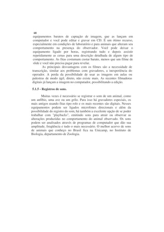 68
 equipamentos baratos de captação de imagem, que as lançam em
 computador e você pode editar e gravar em CD. É um ótimo recurso,
 especialmente em condições de laboratório e para animais que alteram seu
 comportamento na presença do observador. Você pode deixar o
 equipamento ligado por horas, registrando tudo e depois assistir
 repetidamente as cenas para uma descrição detalhada de algum tipo de
 comportamento. As fitas costumam custar barato, menos que um filme de
 slide e você não precisa pagar para revelar.
         As principais desvantagens com os filmes são a necessidade de
transcrição, similar aos problemas com gravadores, a inexperiência do
operador. A perda da possibilidade de usar as imagens em aulas ou
palestras de modo ágil, direto, não existe mais. As recentes filmadoras
digitais já lançam a imagem no computador, possibilitando a edição.

5.1.5 - Registros de sons.

        Muitas vezes é necessário se registrar o som de um animal, como
um anfíbio, uma ave ou um grilo. Para isso há gravadores especiais, os
mais antigos usando fitas tipo rolo e os mais recentes são digitais. Nesses
equipamentos podem ser ligados microfones direcionais e além da
possibilidade do registro do som, há também a excelente opção de se poder
trabalhar com "playbacks", emitindo sons para atrair ou observar as
alterações produzidas no comportamento do animal observado. Os sons
podem ser analisados através de programas de computador que dão sua
amplitude, freqüência e tudo o mais necessário. O melhor acervo de sons
de animais que conheço no Brasil fica na Unicamp, no Instituto de
Biologia, departamento de Zoologia.
 