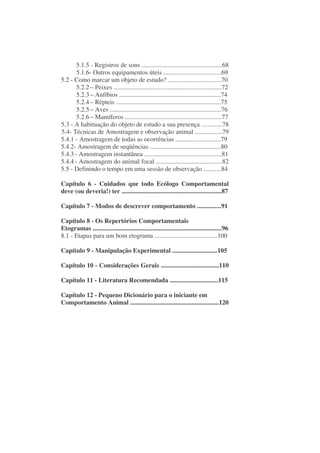 5.1.5 - Registros de sons ..................................................68
       5.1.6- Outros equipamentos úteis ....................................69
5.2 - Como marcar um objeto de estudo? .................................70
       5.2.2 – Peixes ...................................................................72
       5.2.3 – Anfíbios ...............................................................74
       5.2.4 – Répteis .................................................................75
       5.2.5 – Aves .....................................................................76
       5.2.6 – Mamíferos ............................................................77
5.3 - A habituação do objeto de estudo a sua presença .............78
5.4- Técnicas de Amostragem e observação animal .................79
5.4.1 - Amostragem de todas as ocorrências ............................79
5.4.2- Amostragem de seqüências ............................................80
5.4.3 - Amostragem instantânea ................................................81
5.4.4 - Amostragem do animal focal .........................................82
5.5 - Definindo o tempo em uma sessão de observação ...........84

Capítulo 6 - Cuidados que todo Ecólogo Comportamental
deve (ou deveria!) ter ..............................................................87

Capítulo 7 - Modos de descrever comportamento ...............91

Capítulo 8 - Os Repertórios Comportamentais
Etogramas ................................................................................96
8.1 - Etapas para um bom etograma .......................................100

Capítulo 9 - Manipulação Experimental ............................105

Capítulo 10 - Considerações Gerais ....................................110

Capítulo 11 - Literatura Recomendada ..............................115

Capítulo 12 - Pequeno Dicionário para o iniciante em
Comportamento Animal .......................................................120
 
