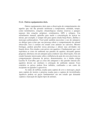69
5.1.6 - Outros equipamentos úteis.

        Outros equipamentos úteis para a observação de comportamento são
aqueles que vão lhe permitir monitorar a temperatura, umidade, tempo,
como termômetros, estações climatológicas (muitas reservas e parques
naturais têm estações próprias), cronômetros, GPS e relógios. Um
refratômetro manual, aparelho para medir a concentração de açúcar no
néctar, por exemplo, é sempre útil para quem estuda beija-flores, abelhas e
morcegos polinizadores. Você pode também necessitar o uso de anteparos
ou abrigos para evitar que sua presença altere o comportamento do animal
observado. Isso é comum em estudo com animais no cativeiro. Mesmo
formigas, podem perceber nossa presença e alterar suas atividades em
função disso. Em estudos com peixes em aquários é fundamental que você
reproduza as cores do ambiente nas paredes do aquário, deixando apenas
pequenas aberturas em um anteparo para conduzir suas observações. Em um
estudo bastante interessante sobre a influência da ação de aves piscívoras no
comportamento alimentar de peixes, demonstramos, eu e minha colega
Lucélia N. Carvalho, que as cores dos anteparos e das paredes laterais dos
aquários devem ser similares à coloração do ambiente natural. Caso
contrário os peixes podem ficar inibidos, confinados a um canto do
recipiente ou agitados e agressivos.
        As redes de neblina, usadas para captura de aves e morcegos, puçás
para captura de insetos e peneiras usadas para a captura de invertebrados
aquáticos podem ser peças fundamentais em um estudo que demande
captura e marcação de alguns tipos de animais.
 
