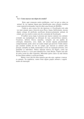 70
 5.2 - Como marcar um objeto de estudo?

         Bom, aqui começam outros problemas, você vai por as mãos no
 animal. Se vai capturar algum para identificação, para coleção científica
 como material testemunho, trate de obter uma licença do IBAMA.
         Cuide-se, pois nossas leis são rigorosas e a fiscalização está cada
 vez mais atuante, para o bom de nossa flora e fauna. Infelizmente, mesmo
 alguns colegas de profissão sacrificam desnecessariamente animais de
 estudo, por esse motivo somos um alvo constante de fiscalização.
        O melhor nessa etapa é procurar por marcas naturais nos animais
evitando sua manipulação ou alteração de suas características naturais.
Cicatrizes, defeitos físicos, manchas, variações em um padrão de
coloração, dimensões, sexo, idade, até mesmo alguma peculiaridade
comportamental, pode e deve ser usada sempre que possível. Tenho alunos
que estudam aranhas de teia no campo, que marcam as animais pela
posição, tamanho ou idade, numerando as teias na vegetação próxima, sem
perturbar os indivíduos. Outros utilizam marcas em bugios, como um
defeito na boca e o sexo para identificá-los como Bocão, Topete (um tufo
de pelos acima do olho esquerdo), Mãozinha (pelos claros na mão direita
de uma fêmea adulta) e assim por diante.
       Muitas vezes não há outra maneira que não seja, capturar e marcar
os animais. Na seqüência, vamos listar alguns grupos animais e sugerir
modos de marcação.
 