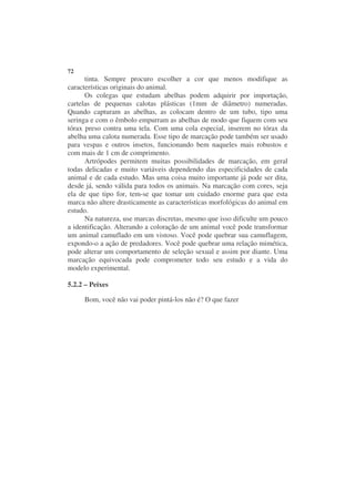 72
      tinta. Sempre procuro escolher a cor que menos modifique as
características originais do animal.
      Os colegas que estudam abelhas podem adquirir por importação,
cartelas de pequenas calotas plásticas (1mm de diâmetro) numeradas.
Quando capturam as abelhas, as colocam dentro de um tubo, tipo uma
seringa e com o êmbolo empurram as abelhas de modo que fiquem com seu
tórax preso contra uma tela. Com uma cola especial, inserem no tórax da
abelha uma calota numerada. Esse tipo de marcação pode também ser usado
para vespas e outros insetos, funcionando bem naqueles mais robustos e
com mais de 1 cm de comprimento.
      Artrópodes permitem muitas possibilidades de marcação, em geral
todas delicadas e muito variáveis dependendo das especificidades de cada
animal e de cada estudo. Mas uma coisa muito importante já pode ser dita,
desde já, sendo válida para todos os animais. Na marcação com cores, seja
ela de que tipo for, tem-se que tomar um cuidado enorme para que esta
marca não altere drasticamente as características morfológicas do animal em
estudo.
      Na natureza, use marcas discretas, mesmo que isso dificulte um pouco
a identificação. Alterando a coloração de um animal você pode transformar
um animal camuflado em um vistoso. Você pode quebrar sua camuflagem,
expondo-o a ação de predadores. Você pode quebrar uma relação mimética,
pode alterar um comportamento de seleção sexual e assim por diante. Uma
marcação equivocada pode comprometer todo seu estudo e a vida do
modelo experimental.

5.2.2 – Peixes

     Bom, você não vai poder pintá-los não é? O que fazer
 