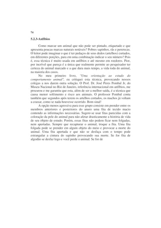 74

5.2.3-Anfíbios

      Como marcar um animal que não pode ser pintado, etiquetado e que
apresenta poucas marcas naturais notáveis? Pobres sapinhos, rãs e pererecas.
O leitor pode imaginar o que é ter pedaços de seus dedos (artelhos) cortados,
em diferentes porções, para em uma combinação indicar o seu número? Pois
é, essa técnica é muito usada em anfíbios e até mesmo em roedores. Pior,
por incrível que pareça é a única que realmente permite ao pesquisador ter
certeza do animal marcado e a que dura mais tempo, a vida toda do animal,
na maioria dos casos.
      No meu primeiro livro, "Uma orientação ao estudo do
comportamento animal", eu critiquei esta técnica, provocando nossos
colegas a nos darem outra solução. O Prof. Dr. José Peres Pombal Jr, do
Museu Nacional no Rio de Janeiro, referência internacional em anfíbios, me
procurou e me garantiu que esta, além de ser a melhor saída, é a técnica que
causa menor sofrimento e risco aos animais. O professor Pombal conta
também que segundos após terem os artelhos cortados, os machos já voltam
a coaxar, como se nada houvesse ocorrido. Bom sinal!
      A opção menos agressiva para esse grupo consiste em prender entre os
membros anteriores e posteriores do anuro uma fita de tecido macio
contendo as informações necessárias. Sugere-se usar fitas parecidas com a
coloração da pele do animal para não afetar drasticamente a história de vida
de seu objeto de estudo. Porém, essas fitas não podem ficar nem folgadas,
nem apertadas. Sempre que recapturar o animal, troque a fita. Uma fita
folgada pode se prender em algum objeto do meio e provocar a morte do
animal. Uma fita apertada e que não se desfaça com o tempo pode
estrangular a cintura do sapinho provocando sua morte. Se for fita de
algodão se desfaz logo e você perde o animal. Se for de
 