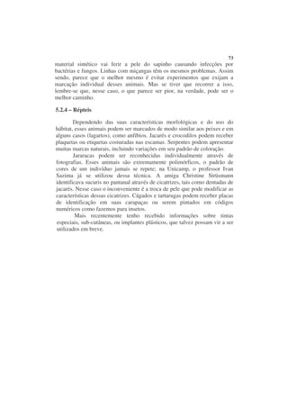 73
material sintético vai ferir a pele do sapinho causando infecções por
bactérias e fungos. Linhas com miçangas têm os mesmos problemas. Assim
sendo, parece que o melhor mesmo é evitar experimentos que exijam a
marcação individual desses animais. Mas se tiver que recorrer a isso,
lembre-se que, nesse caso, o que parece ser pior, na verdade, pode ser o
melhor caminho.

5.2.4 – Répteis

        Dependendo das suas características morfológicas e do uso do
hábitat, esses animais podem ser marcados de modo similar aos peixes e em
alguns casos (lagartos), como anfíbios. Jacarés e crocodilos podem receber
plaquetas ou etiquetas costuradas nas escamas. Serpentes podem apresentar
muitas marcas naturais, incluindo variações em seu padrão de coloração.
        Jararacas podem ser reconhecidas individualmente através de
fotografias. Esses animais são extremamente polimórficos, o padrão de
cores de um indivíduo jamais se repete; na Unicamp, o professor Ivan
Sazima já se utilizou dessa técnica. A amiga Christine Strüsmann
identificava sucuris no pantanal através de cicatrizes, tais como dentadas de
jacarés. Nesse caso o inconveniente é a troca de pele que pode modificar as
características dessas cicatrizes. Cágados e tartarugas podem receber placas
de identificação em suas carapaças ou serem pintados em códigos
numéricos como fazemos para insetos.
         Mais recentemente tenho recebido informações sobre tintas
especiais, sub-cutâneas, ou implantes plásticos, que talvez possam vir a ser
utilizados em breve.
 