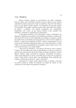 77
5.2.6 – Mamíferos

        Marcas naturais, pintura ou descoloração dos pêlos, tatuagens,
brincos, colares com sinalizador eletrônico (foto ao lado), há uma enorme
variedade de opções para quem estuda os mamíferos. É possível do tudo ao
nada, ou seja, apenas marcas naturais. Vai depender de com qual espécie
você trabalha. Por exemplo, roedores aceitam tudo, até furinhos nas orelhas.
Já baleias e golfinhos você poderá acompanhar por sinalizadores
implantados sob a pele, ou por marcas naturais, como desenhos das
nadadeiras, coloração e combinações de informações.
        A marcação eletrônica, com microchipes, colares sinalizadores de
diferentes freqüências que podem ser localizados por rádios ou radares tem
sido uma técnica cada vez mais difundida entre etólogos. Chegamos a ponto
de estudar focas na Antártida sem nunca irmos lá. Através de um satélite da
NASA, o colega Artur Andriolo da UFJF, estudou comportamento de um
grupo de focas obtendo informações diárias, tais como localização, se sobre
o gelo ou na água, profundidade dos mergulhos, dentre outras coisas. Viu
mais um motivo para você estudar inglês?
         Mas falou em mamífero, você pensou em macaco, não é mesmo?
Conheço tanto estudante que gosta de primatologia, ao menos no início da
carreira, que acho que eles deveriam formar um grupo taxonômico à parte.
Marcas naturais, idade, coloração da pelagem, constituição do grupo e
muita, muita dedicação vai fazer você saber quem é quem no seu grupo de
estudo. Como diria a Laiena Dib, uma primatóloga muito dedicada que
conheço: "Quinze horas por dia é "quase" suficiente!"
         Seja qual for o grupo, sejam quantos forem os animais, você dará
 um jeito! Lembre-se sempre de respeitar seu objeto de estudo, de não
 estressá-lo, de não alterar seu padrão de coloração
 