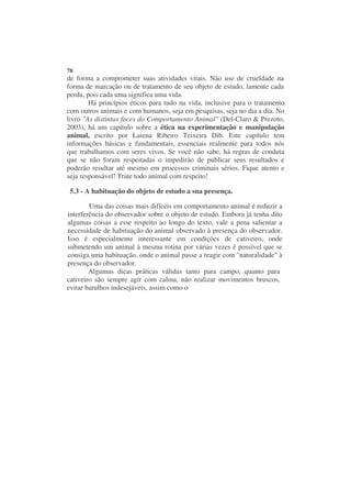 78
de forma a comprometer suas atividades vitais. Não use de crueldade na
forma de marcação ou de tratamento de seu objeto de estudo, lamente cada
perda, pois cada uma significa uma vida.
        Há princípios éticos para tudo na vida, inclusive para o tratamento
com outros animais e com humanos, seja em pesquisas, seja no dia a dia. No
livro "As distintas faces do Comportamento Animal" (Del-Claro & Prezoto,
2003), há um capítulo sobre a ética na experimentação e manipulação
animal, escrito por Laiena Ribeiro Teixeira Dib. Este capítulo tem
informações básicas e fundamentais, essenciais realmente para todos nós
que trabalhamos com seres vivos. Se você não sabe, há regras de conduta
que se não foram respeitadas o impedirão de publicar seus resultados e
poderão resultar até mesmo em processos criminais sérios. Fique atento e
seja responsável! Trate todo animal com respeito!

 5.3 - A habituação do objeto de estudo a sua presença.

        Uma das coisas mais difíceis em comportamento animal é reduzir a
interferência do observador sobre o objeto de estudo. Embora já tenha dito
algumas coisas a esse respeito ao longo do texto, vale a pena salientar a
necessidade de habituação do animal observado à presença do observador.
Isso é especialmente interessante em condições de cativeiro, onde
submetendo um animal à mesma rotina por várias vezes é possível que se
consiga uma habituação, onde o animal passe a reagir com "naturalidade" à
presença do observador.
        Algumas dicas práticas válidas tanto para campo, quanto para
cativeiro são sempre agir com calma, não realizar movimentos bruscos,
evitar barulhos indesejáveis, assim como o
 