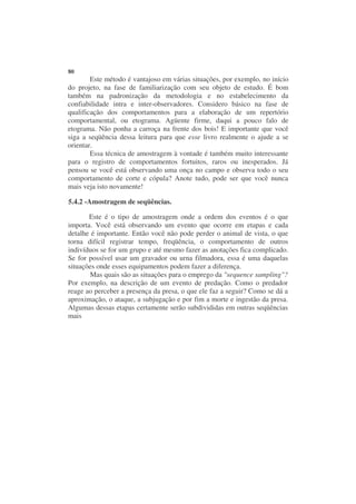 80
        Este método é vantajoso em várias situações, por exemplo, no início
do projeto, na fase de familiarização com seu objeto de estudo. É bom
também na padronização da metodologia e no estabelecimento da
confiabilidade intra e inter-observadores. Considero básico na fase de
qualificação dos comportamentos para a elaboração de um repertório
comportamental, ou etograma. Agüente firme, daqui a pouco falo de
etograma. Não ponha a carroça na frente dos bois! E importante que você
siga a seqüência dessa leitura para que esse livro realmente o ajude a se
orientar.
        Essa técnica de amostragem à vontade é também muito interessante
para o registro de comportamentos fortuitos, raros ou inesperados. Já
pensou se você está observando uma onça no campo e observa todo o seu
comportamento de corte e cópula? Anote tudo, pode ser que você nunca
mais veja isto novamente!

5.4.2 -Amostragem de seqüências.

       Este é o tipo de amostragem onde a ordem dos eventos é o que
importa. Você está observando um evento que ocorre em etapas e cada
detalhe é importante. Então você não pode perder o animal de vista, o que
torna difícil registrar tempo, freqüência, o comportamento de outros
indivíduos se for um grupo e até mesmo fazer as anotações fica complicado.
Se for possível usar um gravador ou urna filmadora, essa é uma daquelas
situações onde esses equipamentos podem fazer a diferença.
       Mas quais são as situações para o emprego da "sequence sampling"?
Por exemplo, na descrição de um evento de predação. Como o predador
reage ao perceber a presença da presa, o que ele faz a seguir? Como se dá a
aproximação, o ataque, a subjugação e por fim a morte e ingestão da presa.
Algumas dessas etapas certamente serão subdivididas em outras seqüências
mais
 
