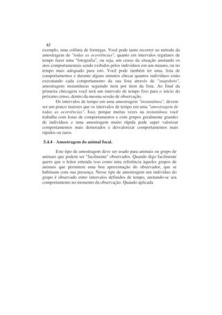 82
exemplo, uma colônia de formigas. Você pode tanto recorrer ao método da
amostragem de "todas as ocorrências", quanto em intervalos regulares de
tempo fazer uma "fotografia", ou seja, um censo da situação anotando os
atos comportamentais sendo exibidos pelos indivíduos em um minuto, ou no
tempo mais adequado para isto. Você pode também ter uma, lista de
comportamentos e durante alguns minutos checar quantos indivíduos estão
executando cada comportamento da sua lista através de "snapshots",
amostragens instantâneas seguindo item por item da lista. Ao final da
primeira checagem você terá um intervalo de tempo fixo para o início do
próximo censo, dentro da mesma sessão de observação.
        Os intervalos de tempo em uma amostragem "instantânea", devem
ser um pouco maiores que os intervalos de tempo em uma "amostragem de
todas as ocorrências". Isso, porque muitas vezes na instantânea você
trabalha com listas de comportamentos e com grupos geralmente grandes
de indivíduos e uma amostragem muito rápida pode super valorizar
comportamentos mais demorados e desvalorizar comportamentos mais
rápidos ou raros.

5.4.4 - Amostragem do animal focal.

       Este tipo de amostragem deve ser usado para animais ou grupo de
animais que podem ser "facilmente" observados. Quando digo facilmente
quero que o leitor entenda isso como uma referência àqueles grupos de
animais que permitem uma boa aproximação do observador, que se
habituam com sua presença. Nesse tipo de amostragem um indivíduo do
grupo é observado entre intervalos definidos de tempo, anotando-se seu
comportamento no momento da observação. Quando aplicada
 