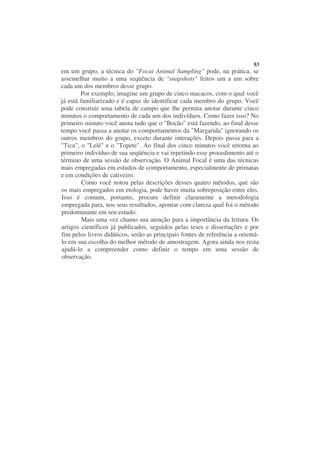 83
em um grupo, a técnica do "Focai Animal Sampling" pode, na prática, se
assemelhar muito a uma seqüência de "snapshots" feitos um a um sobre
cada um dos membros desse grupo.
        Por exemplo, imagine um grupo de cinco macacos, com o qual você
já está familiarizado e é capaz de identificar cada membro do grupo. Você
pode construir uma tabela de campo que lhe permita anotar durante cinco
minutos o comportamento de cada um dos indivíduos. Como fazer isso? No
primeiro minuto você anota tudo que o "Bocão" está fazendo, ao final desse
tempo você passa a anotar os comportamentos da "Margarida" ignorando os
outros membros do grupo, exceto durante interações. Depois passa para a
"Tica", o "Lelé" e o "Topete". Ao final dos cinco minutos você retorna ao
primeiro indivíduo de sua seqüência e vai repetindo esse procedimento até o
término de uma sessão de observação. O Animal Focal é uma das técnicas
mais empregadas em estudos de comportamento, especialmente de primatas
e em condições de cativeiro.
         Como você notou pelas descrições desses quatro métodos, que são
os mais empregados em etologia, pode haver muita sobreposição entre eles.
Isso é comum, portanto, procure definir claramente a metodologia
empregada para, nos seus resultados, apontar com clareza qual foi o método
predominante em seu estudo.
         Mais uma vez chamo sua atenção para a importância da leitura. Os
artigos científicos já publicados, seguidos pelas teses e dissertações e por
fim pelos livros didáticos, serão as principais fontes de referência a orientá-
lo em sua escolha do melhor método de amostragem. Agora ainda nos resta
ajudá-lo a compreender como definir o tempo em uma sessão de
observação.
 