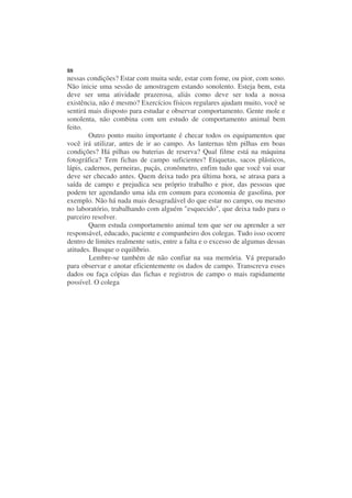 88
nessas condições? Estar com muita sede, estar com fome, ou pior, com sono.
Não inicie uma sessão de amostragem estando sonolento. Esteja bem, esta
deve ser uma atividade prazerosa, aliás como deve ser toda a nossa
existência, não é mesmo? Exercícios físicos regulares ajudam muito, você se
sentirá mais disposto para estudar e observar comportamento. Gente mole e
sonolenta, não combina com um estudo de comportamento animal bem
feito.
        Outro ponto muito importante é checar todos os equipamentos que
você irá utilizar, antes de ir ao campo. As lanternas têm pilhas em boas
condições? Há pilhas ou baterias de reserva? Qual filme está na máquina
fotográfica? Tem fichas de campo suficientes? Etiquetas, sacos plásticos,
lápis, cadernos, perneiras, puçás, cronômetro, enfim tudo que você vai usar
deve ser checado antes. Quem deixa tudo pra última hora, se atrasa para a
saída de campo e prejudica seu próprio trabalho e pior, das pessoas que
podem ter agendando uma ida em comum para economia de gasolina, por
exemplo. Não há nada mais desagradável do que estar no campo, ou mesmo
no laboratório, trabalhando com alguém "esquecido", que deixa tudo para o
parceiro resolver.
        Quem estuda comportamento animal tem que ser ou aprender a ser
responsável, educado, paciente e companheiro dos colegas. Tudo isso ocorre
dentro de limites realmente sutis, entre a falta e o excesso de algumas dessas
atitudes. Busque o equilíbrio.
        Lembre-se também de não confiar na sua memória. Vá preparado
para observar e anotar eficientemente os dados de campo. Transcreva esses
dados ou faça cópias das fichas e registros de campo o mais rapidamente
possível. O colega
 