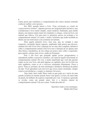 8
contas penso que estudamos o comportamento dos outros animais tentando
conhecer melhor a nós mesmos.
        Em 2002, quando lancei o livro "Uma orientação ao estudo do
comportamento Animal", algumas pessoas me elogiaram pela iniciativa, mas
consideraram o livro muito simples, muito modesto. Entretanto, para minha
alegria, um número muito maior de estudantes e colegas, viram no livro, um
manual que faltava. Um guia para os primeiros passos na ecologia e no
comportamento animal. As cartas, e-mails e telefones que tenho recebido no
último ano me motivaram a me aventurar novamente.
        Nem aquele primeiro livro, nem este, que na verdade é uma
expansão, corrigindo alguns enganos, ampliando onde pensei que devesse,
nenhum dos dois livros tem a intenção de ser uma obra completa, definitiva
sobre o comportamento animal. Este livro tem a intenção de ser apenas uma
obra básica, introdutória, de um colega um pouco mais velho e experiente,
para aqueles colegas mais novos, ainda em formação.
        Este é um livro que pretende ajudar jovens pesquisadores a
entenderem melhor o processo científico, em especial aquele relacionado ao
comportamento animal. Por isso, é muito importante que você não queime
etapas ao ler esse livro, não pule páginas ou capítulos, pois ele foi feito em
uma seqüência, como se eu o estivesse orientando diretamente. Passo a
passo. Trata-se, portanto, de uma orientação à distância. Distância da palma
da mão. Você aprenderá com este livro que nosso maior orientador, sempre
estará a esta distância e, sempre se chamará, literatura.
        Seja então, bem vindo! Bem vindo ao que pode ser o início de uma
grande aventura no mundo animal, basta você querer. Lá fora, do outro lado
da janela, há milhares de espécies esperando por você. A natureza, querendo
se revelar, como um grande amor. Isto é a história natural do
comportamento animal: Um novo amor. Venha descobri-lo!

                                           Seja bem-vindo a esta orientação,
                                                          Kleber Del Claro
 