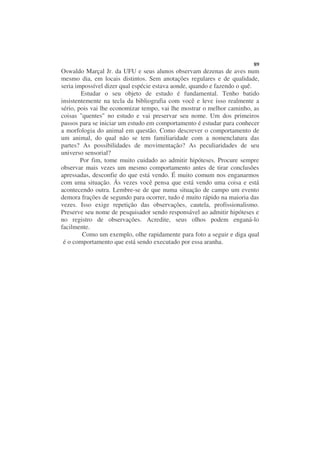 89
Oswaldo Marçal Jr. da UFU e seus alunos observam dezenas de aves num
mesmo dia, em locais distintos. Sem anotações regulares e de qualidade,
seria impossível dizer qual espécie estava aonde, quando e fazendo o quê.
        Estudar o seu objeto de estudo é fundamental. Tenho batido
insistentemente na tecla da bibliografia com você e leve isso realmente a
sério, pois vai lhe economizar tempo, vai lhe mostrar o melhor caminho, as
coisas "quentes" no estudo e vai preservar seu nome. Um dos primeiros
passos para se iniciar um estudo em comportamento é estudar para conhecer
a morfologia do animal em questão. Como descrever o comportamento de
um animal, do qual não se tem familiaridade com a nomenclatura das
partes? As possibilidades de movimentação? As peculiaridades de seu
universo sensorial?
        Por fim, tome muito cuidado ao admitir hipóteses. Procure sempre
observar mais vezes um mesmo comportamento antes de tirar conclusões
apressadas, desconfie do que está vendo. É muito comum nos enganarmos
com uma situação. Ás vezes você pensa que está vendo uma coisa e está
acontecendo outra. Lembre-se de que numa situação de campo um evento
demora frações de segundo para ocorrer, tudo é muito rápido na maioria das
vezes. Isso exige repetição das observações, cautela, profissionalismo.
Preserve seu nome de pesquisador sendo responsável ao admitir hipóteses e
no registro de observações. Acredite, seus olhos podem enganá-lo
facilmente.
         Como um exemplo, olhe rapidamente para foto a seguir e diga qual
 é o comportamento que está sendo executado por essa aranha.
 