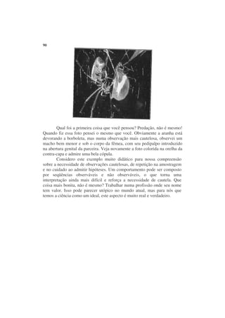 90




        Qual foi a primeira coisa que você pensou? Predação, não é mesmo!
Quando fiz essa foto pensei o mesmo que você. Obviamente a aranha está
devorando a borboleta, mas numa observação mais cautelosa, observei um
macho bem menor e sob o corpo da fêmea, com seu pedipalpo introduzido
na abertura genital da parceira. Veja novamente a foto colorida na orelha da
contra-capa e admire uma bela cópula.
        Considero este exemplo muito didático para nossa compreensão
sobre a necessidade de observações cautelosas, de repetição na amostragem
e no cuidado ao admitir hipóteses. Um comportamento pode ser composto
por seqüências observáveis e não observáveis, o que torna uma
interpretação ainda mais difícil e reforça a necessidade de cautela. Que
coisa mais bonita, não é mesmo? Trabalhar numa profissão onde seu nome
tem valor. Isso pode parecer utópico no mundo atual, mas para nós que
temos a ciência como um ideal, este aspecto é muito real e verdadeiro.
 