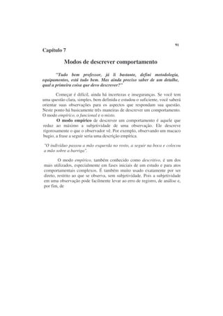 91
Capítulo 7

           Modos de descrever comportamento

       "Tudo bem professor, já li bastante, defini metodologia,
equipamentos, está tudo bem. Mas ainda preciso saber de um detalhe,
qual a primeira coisa que devo descrever?"

        Começar é difícil, ainda há incertezas e inseguranças. Se você tem
uma questão clara, simples, bem definida e estudou o suficiente, você saberá
orientar suas observações para os aspectos que respondam sua questão.
Neste ponto há basicamente três maneiras de descrever um comportamento.
O modo empírico, o funcional e o misto.
        O modo empírico de descrever um comportamento é aquele que
reduz ao máximo a subjetividade de uma observação. Ele descreve
rigorosamente o que o observador vê. Por exemplo, observando um macaco
bugio, a frase a seguir seria uma descrição empírica.

"O indivíduo passou a mão esquerda no rosto, a seguir na boca e colocou
a mão sobre a barriga".

        O modo empírico, também conhecido como descritivo, é um dos
mais utilizados, especialmente em fases iniciais de um estudo e para atos
comportamentais complexos. É também muito usado exatamente por ser
direto, restrito ao que se observa, sem subjetividade. Pois a subjetividade
em uma observação pode facilmente levar ao erro de registro, de análise e,
por fim, de
 