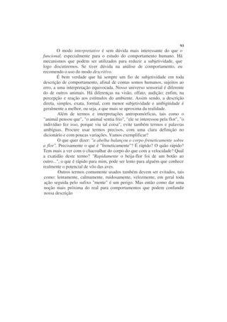 93
        O modo interpretativo é sem dúvida mais interessante do que o
funcional, especialmente para o estudo do comportamento humano. Há
mecanismos que podem ser utilizados para reduzir a subjetividade, que
logo discutiremos. Se tiver dúvida na análise de comportamento, eu
recomendo o uso do modo descritivo.
        É bem verdade que há sempre um fio de subjetividade em toda
descrição de comportamento, afinal de contas somos humanos, sujeitos ao
erro, a uma interpretação equivocada. Nosso universo sensorial é diferente
do de outros animais. Há diferenças na visão, olfato, audição; enfim, na
percepção e reação aos estímulos do ambiente. Assim sendo, a descrição
direta, simples, exata, formal, com menor subjetividade e ambigüidade é
geralmente a melhor, ou seja, a que mais se aproxima da realidade.
        Além de termos e interpretações antropomórficas, tais como o
"animal pensou que", "o animal sentia frio", "ele se interessou pela flor", "o
indivíduo fez isso, porque viu tal coisa", evite também termos e palavras
ambíguas. Procure usar termos precisos, com uma clara definição no
dicionário e com poucas variações. Vamos exemplificar?
        O que quer dizer: "a abelha balançou o corpo freneticamente sobre
a flor". Precisamente o que é "freneticamente"? É rápido? O quão rápido?
Tem mais a ver com o chacoalhar do corpo do que com a velocidade? Qual
a exatidão deste termo? "Rapidamente o beija-flor foi de um botão ao
outro...", o que é rápido para mim, pode ser lento para alguém que conhece
realmente o potencial de vôo das aves.
         Outros termos comumente usados também devem ser evitados, tais
 como: lentamente, calmamente, ruidosamente, velozmente, em geral toda
 ação seguida pelo sufixo "mente" é um perigo. Mas então como dar uma
 noção mais próxima do real para comportamentos que podem confundir
 nossa descrição
 