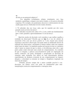 94
 devido ao seu potencial subjetivo?
        Use aparelhos (cronômetro, relógio, termômetro, etc), faça
 medições, quantifique, compare com outros estudos, se for preciso desenhe
 esquemas. Por exemplo, nós poderíamos descrever o deslocamento de uma
 aranha papa-moscas (Salticidae) de dois modos distintos.

 1- "O salticídeo deu um longo salto, que foi repetido por três vezes
 parando muito próximo da mosca".
 2- "O salticídeo executou três saltos (15 ± 3 cm), sendo um imediatamente
 após o outro, parando a aproximadamente 12 cm da mosca".
 3-
      Qual dos modos de descrição você considera o que melhor espelha a
realidade da observação? Perceba que no tipo 2, o uso do cálculo de
umamédia (15±) com seu desvio padrão (± 3 cm), trazem uma enorme
segurança e precisão à observação. Isto pode ainda ser melhorado através da
repetição das observações, calculando-se futuras médias sobre um conjunto
muito maior de dados. As repetições podem até mesmo revelar se o primeiro
salto é maior ou menor do que os outros, se há diferença entre eles, o que
pode acabar sendo relevante num estudo de comportamento. Ao contrário
do que se imagina, a palavra aproximadamente pode ser empregada em
muitos contextos, em geral, auxiliando o pesquisador na descrição de
situações onde realmente fica difícil ter uma determinação perfeita,
especialmente de distância (extensão de um comportamento no espaço),
duração e velocidade (a extensão no tempo) e freqüência (repetição em
intervalo de tempo).
        Portanto, procure sempre dar a maior exatidão possível à sua
descrição, em muitos casos isso pode ser fundamental para uma
interpretação correta de comportamentos e interações intra
 
