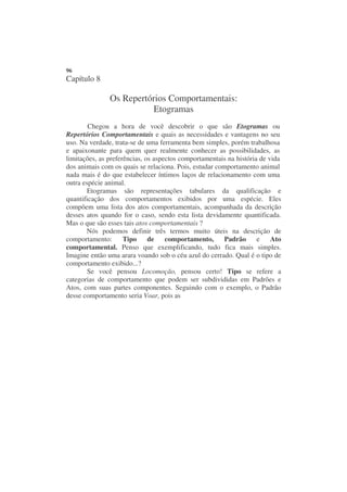 96
Capítulo 8

               Os Repertórios Comportamentais:
                         Etogramas
        Chegou a hora de você descobrir o que são Etogramas ou
Repertórios Comportamentais e quais as necessidades e vantagens no seu
uso. Na verdade, trata-se de uma ferramenta bem simples, porém trabalhosa
e apaixonante para quem quer realmente conhecer as possibilidades, as
limitações, as preferências, os aspectos comportamentais na história de vida
dos animais com os quais se relaciona. Pois, estudar comportamento animal
nada mais é do que estabelecer íntimos laços de relacionamento com uma
outra espécie animal.
        Etogramas são representações tabulares da qualificação e
quantificação dos comportamentos exibidos por uma espécie. Eles
compõem uma lista dos atos comportamentais, acompanhada da descrição
desses atos quando for o caso, sendo esta lista devidamente quantificada.
Mas o que são esses tais atos comportamentais ?
       Nós podemos definir três termos muito úteis na descrição de
comportamento:       Tipo     de    comportamento,     Padrão       e    Ato
comportamental. Penso que exemplificando, tudo fica mais simples.
Imagine então uma arara voando sob o céu azul do cerrado. Qual é o tipo de
comportamento exibido...?
        Se você pensou Locomoção, pensou certo! Tipo se refere a
categorias de comportamento que podem ser subdivididas em Padrões e
Atos, com suas partes componentes. Seguindo com o exemplo, o Padrão
desse comportamento seria Voar, pois as
 