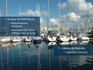 • Grupos de Referência:
   – Representantes
     comerciais
   – Associações de Classe
     (CREA e outros grupos)




                              • Líderes de Opinião:
                                 – Engenheiro (técnico)
 
