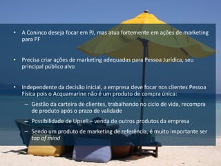 • A Coninco deseja focar em PJ, mas atua fortemente em ações de marketing
  para PF


• Precisa criar ações de marketing adequadas para Pessoa Jurídica, seu
  principal público alvo


• Independente da decisão inicial, a empresa deve focar nos clientes Pessoa
  Física pois o Acquamarine não é um produto de compra única:
    – Gestão da carteira de clientes, trabalhando no ciclo de vida, recompra
      de produto após o prazo de validade
    – Possibilidade de Upsell – venda de outros produtos da empresa
    – Sendo um produto de marketing de referência, é muito importante ser
      top of mind
 
